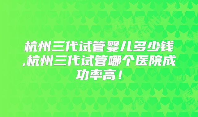 杭州三代试管婴儿多少钱,杭州三代试管哪个医院成功率高！