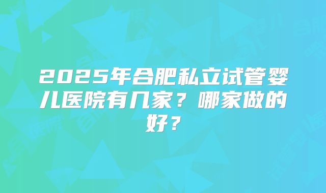 2025年合肥私立试管婴儿医院有几家？哪家做的好？