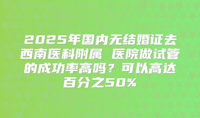 2025年国内无结婚证去西南医科附属 医院做试管的成功率高吗？可以高达百分之50%