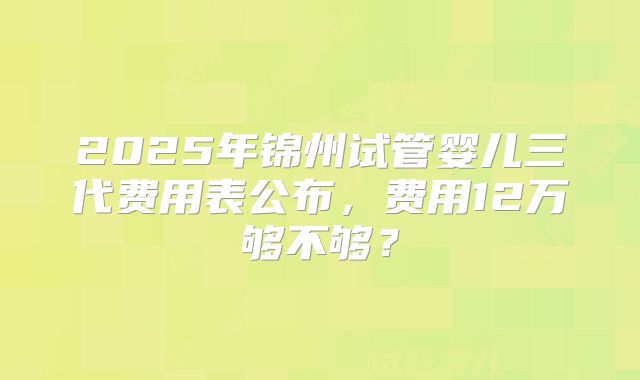 2025年锦州试管婴儿三代费用表公布,费用12万够不够?