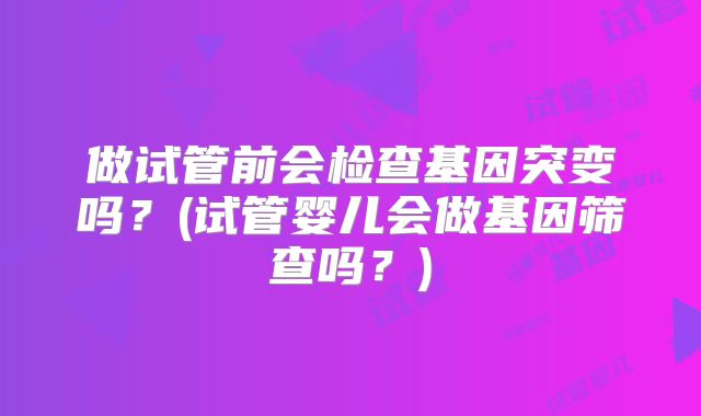 做试管前会检查基因突变吗？(试管婴儿会做基因筛查吗？)