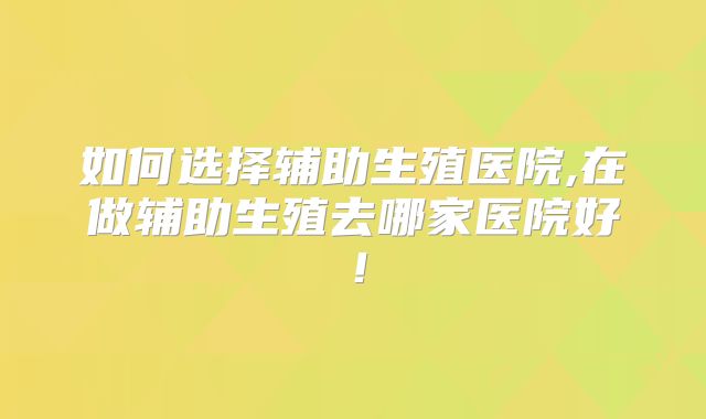 如何选择辅助生殖医院,在做辅助生殖去哪家医院好！