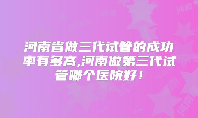 河南省做三代试管的成功率有多高,河南做第三代试管哪个医院好！