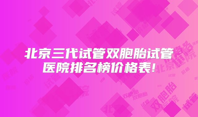 北京三代试管双胞胎试管医院排名榜价格表!