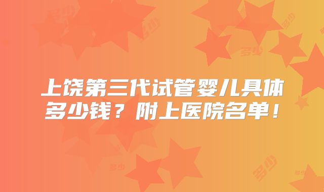 上饶第三代试管婴儿具体多少钱？附上医院名单！
