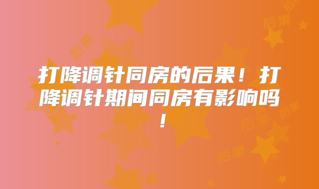打降调针同房的后果！打降调针期间同房有影响吗！