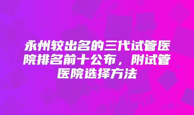 永州较出名的三代试管医院排名前十公布，附试管医院选择方法