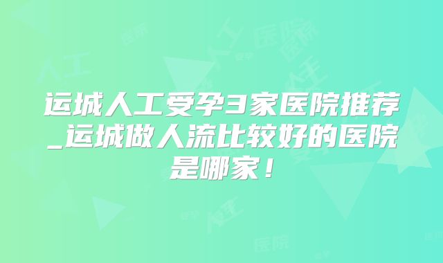 运城人工受孕3家医院推荐_运城做人流比较好的医院是哪家！