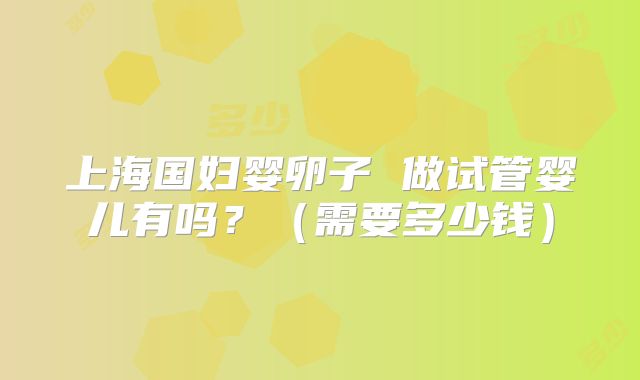 上海国妇婴卵子 做试管婴儿有吗?(需要多少钱)