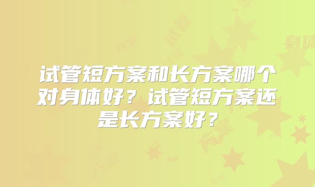 试管短方案和长方案哪个对身体好?试管短方案还是长方案好?
