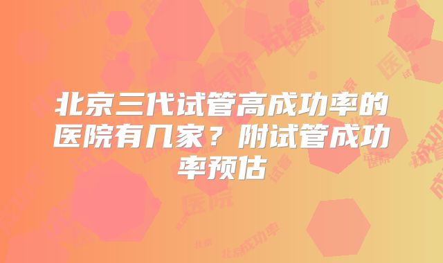 北京三代试管高成功率的医院有几家?附试管成功率预估