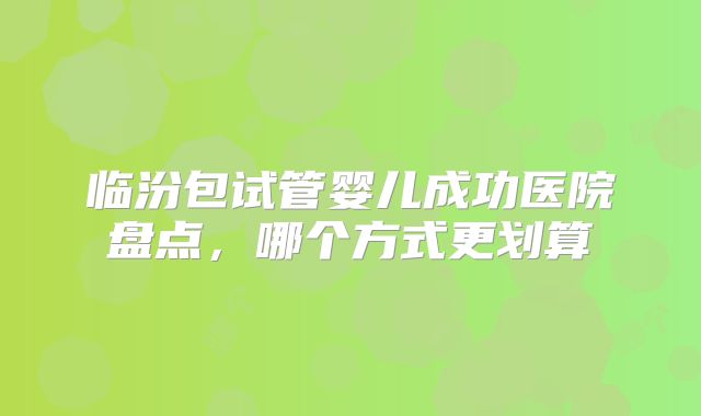 临汾包试管婴儿成功医院盘点,哪个方式更划算