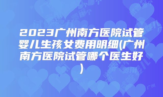 2023广州南方医院试管婴儿生孩女费用明细(广州南方医院试管哪个医生好)