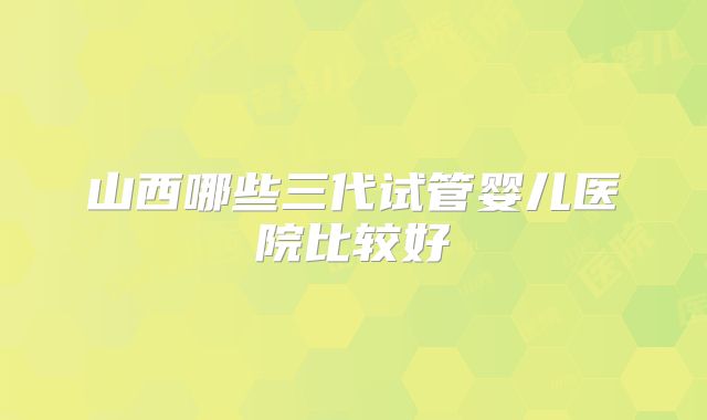 山西哪些三代试管婴儿医院比较好