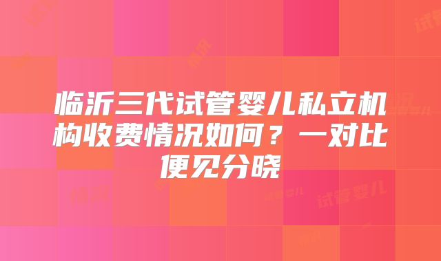 临沂三代试管婴儿私立机构收费情况如何？一对比便见分晓