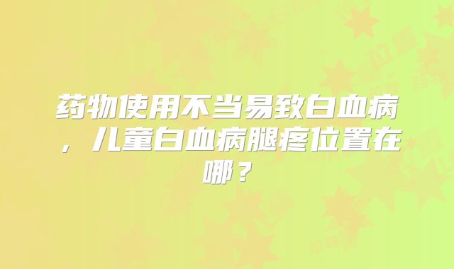 药物使用不当易致白血病，儿童白血病腿疼位置在哪？