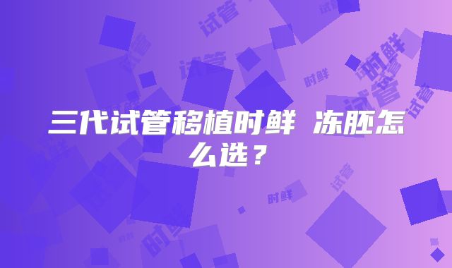 三代试管移植时鲜肧冻胚怎么选？