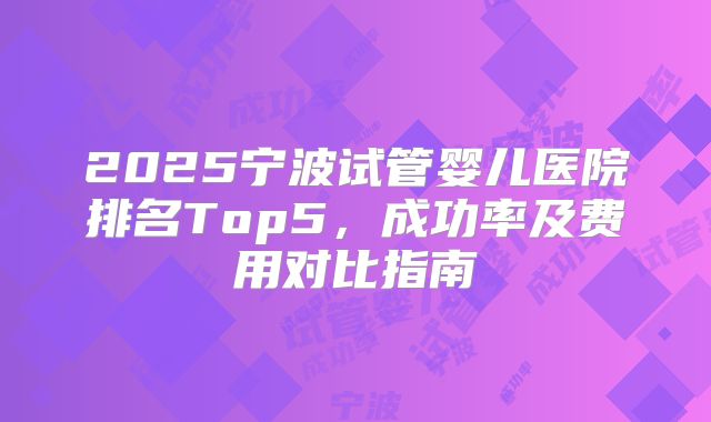2025宁波试管婴儿医院排名Top5，成功率及费用对比指南