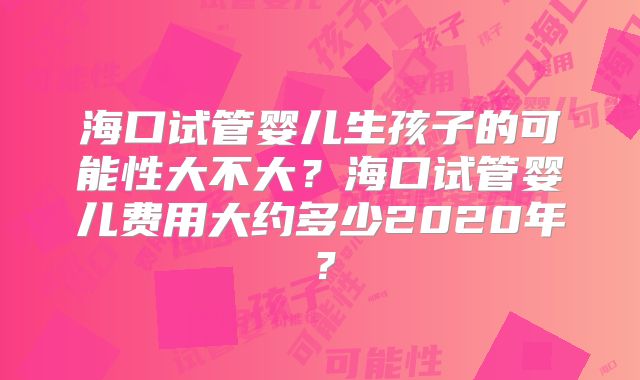 海口试管婴儿生孩子的可能性大不大?海口试管婴儿费用大约多少2020年?