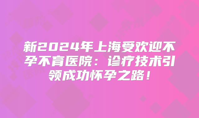 新2024年上海受欢迎不孕不育医院：诊疗技术引领成功怀孕之路！