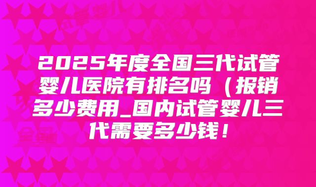 2025年度全国三代试管婴儿医院有排名吗(报销多少费用_国内试管婴儿三代需要多少钱!