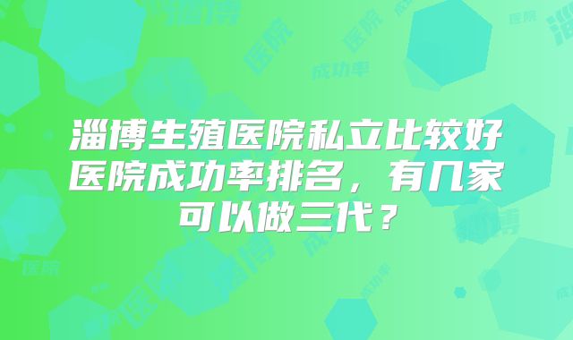 淄博生殖医院私立比较好医院成功率排名，有几家可以做三代？