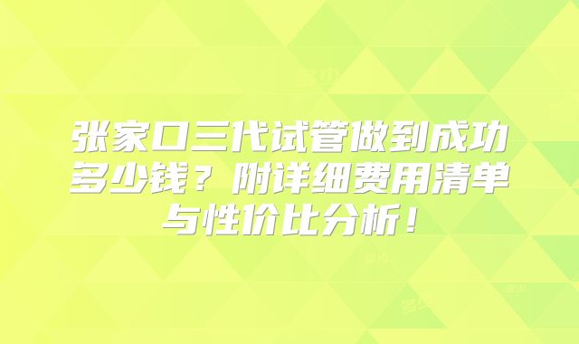 张家口三代试管做到成功多少钱？附详细费用清单与性价比分析！