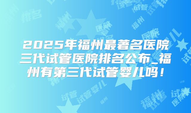 2025年福州最著名医院三代试管医院排名公布_福州有第三代试管婴儿吗！