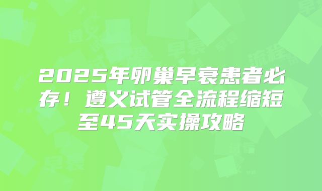 2025年卵巢早衰患者必存！遵义试管全流程缩短至45天实操攻略