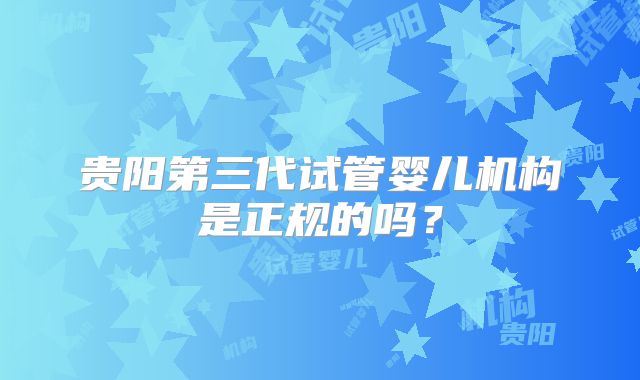 贵阳第三代试管婴儿机构是正规的吗？