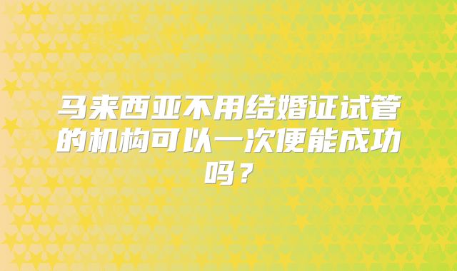 马来西亚不用结婚证试管的机构可以一次便能成功吗?