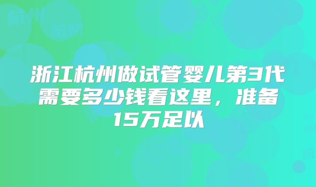 浙江杭州做试管婴儿第3代需要多少钱看这里,准备15万足以