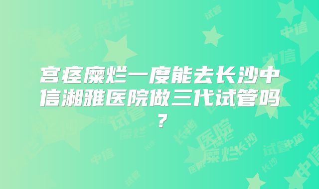 宫痉糜烂一度能去长沙中信湘雅医院做三代试管吗?