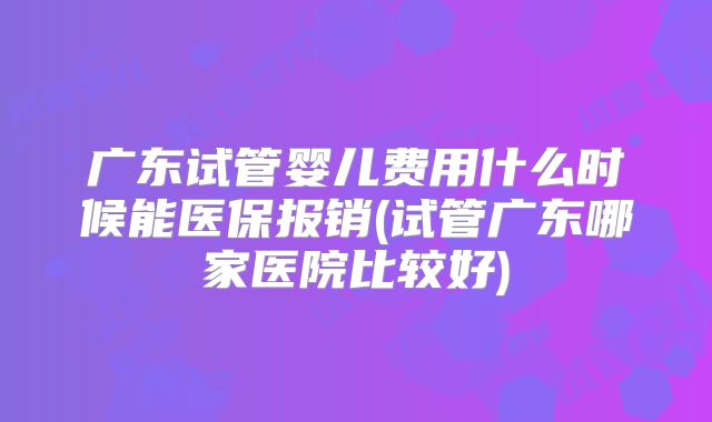 广东试管婴儿费用什么时候能医保报销(试管广东哪家医院比较好)