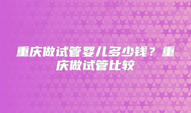 重庆做试管婴儿多少钱？重庆做试管比较