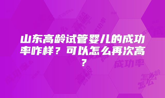 山东高龄试管婴儿的成功率咋样？可以怎么再次高？