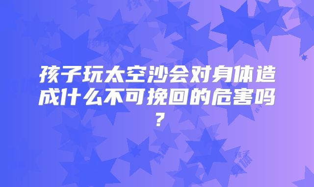 孩子玩太空沙会对身体造成什么不可挽回的危害吗?