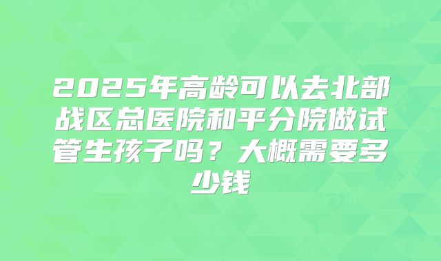 2025年高龄可以去北部战区总医院和平分院做试管生孩子吗?大概需要多少钱