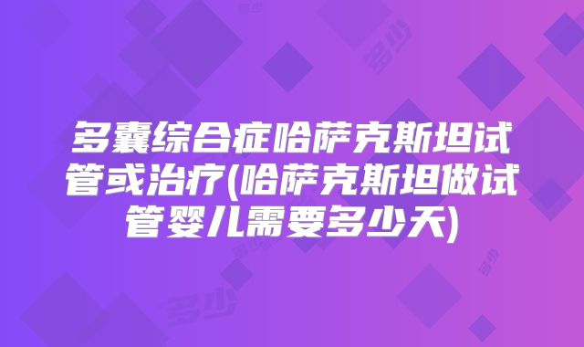 多囊综合症哈萨克斯坦试管或治疗(哈萨克斯坦做试管婴儿需要多少天)