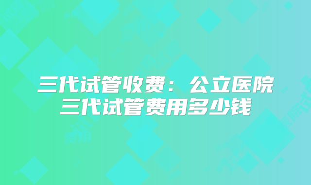 三代试管收费:公立医院三代试管费用多少钱