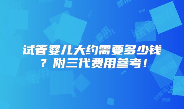 试管婴儿大约需要多少钱?附三代费用参考!