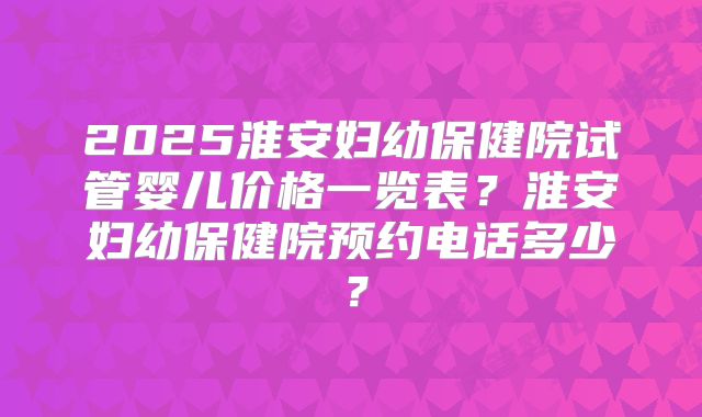 2025淮安妇幼保健院试管婴儿价格一览表？淮安妇幼保健院预约电话多少？