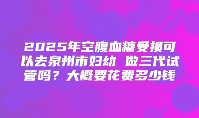 2025年空腹血糖受损可以去泉州市妇幼 做三代试管吗?大概要花费多少钱