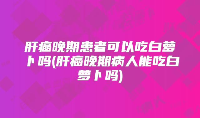 肝癌晚期患者可以吃白萝卜吗(肝癌晚期病人能吃白萝卜吗)