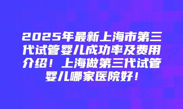 2025年最新上海市第三代试管婴儿成功率及费用介绍！上海做第三代试管婴儿哪家医院好！
