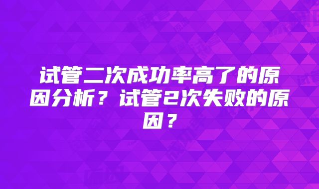 试管二次成功率高了的原因分析？试管2次失败的原因？