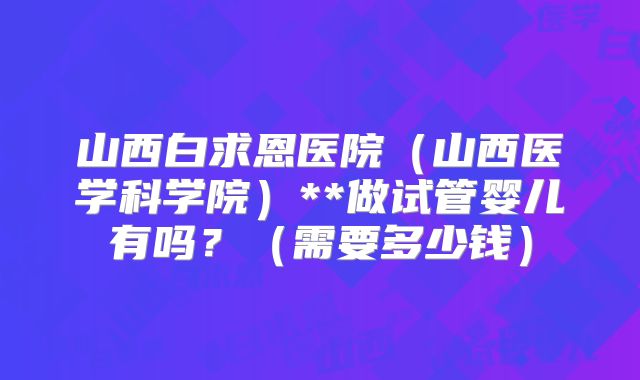 山西白求恩医院（山西医学科学院）**做试管婴儿有吗？（需要多少钱）