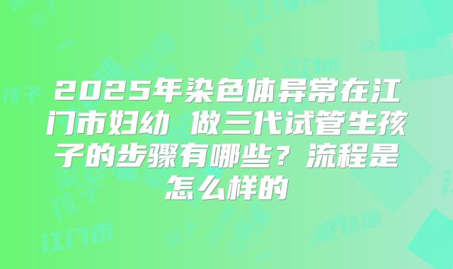2025年染色体异常在江门市妇幼 做三代试管生孩子的步骤有哪些?流程是怎么样的