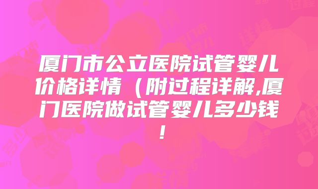 厦门市公立医院试管婴儿价格详情（附过程详解,厦门医院做试管婴儿多少钱！