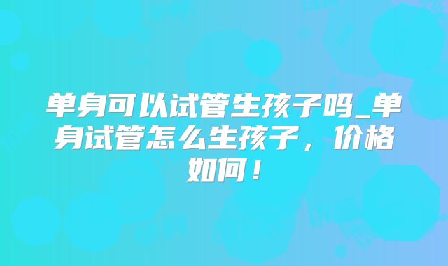 单身可以试管生孩子吗_单身试管怎么生孩子，价格如何！